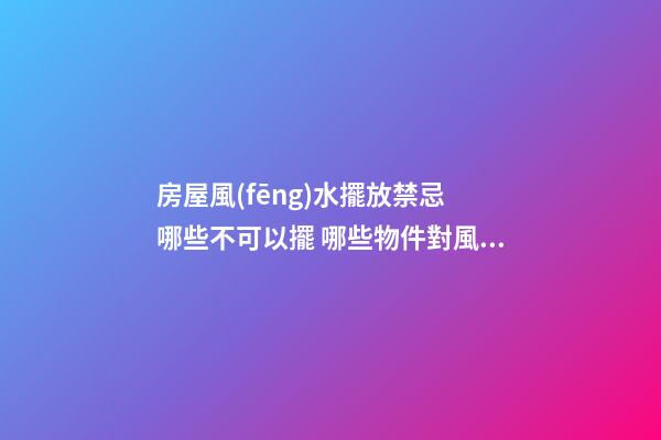 房屋風(fēng)水擺放禁忌 哪些不可以擺 哪些物件對風(fēng)水不好
